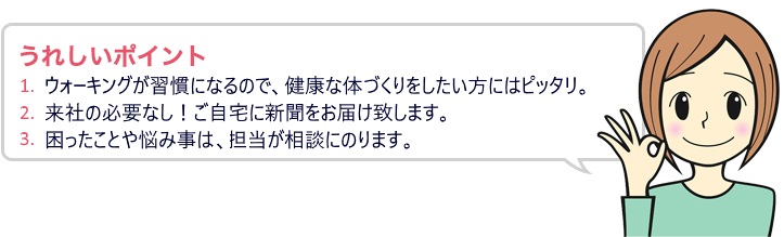 うれしいポイント 1.ウォーキングが週間になるので、健康な体づくりをしたい方にはピッタリ。2.来社の必要なし!ご自宅に新聞をお届け致します。3.困ったことや悩み事は、担当が相談にのります。